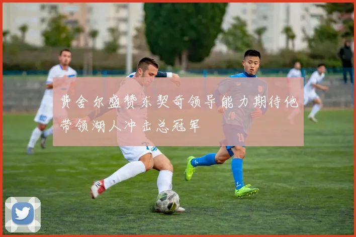 费舍尔盛赞东契奇领导能力期待他带领湖人冲击总冠军