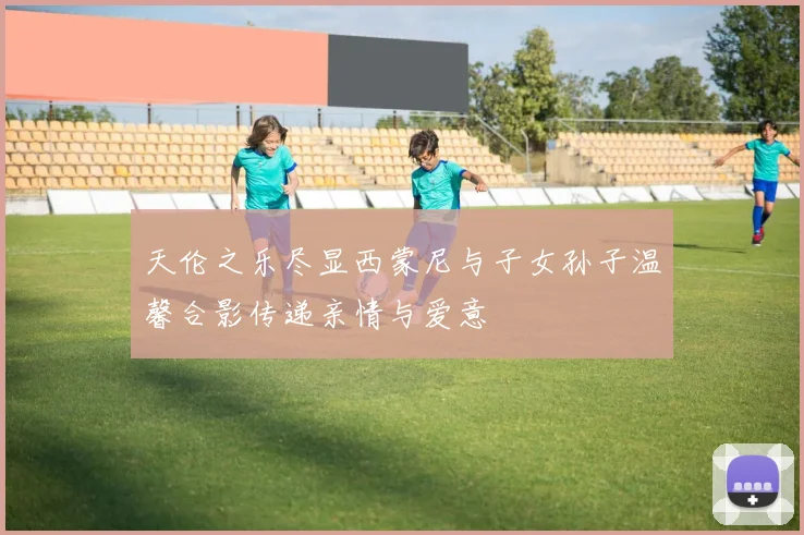 天伦之乐尽显西蒙尼与子女孙子温馨合影传递亲情与爱意