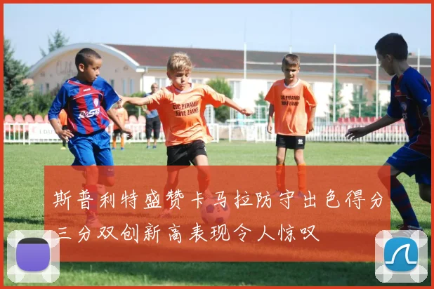 斯普利特盛赞卡马拉防守出色得分三分双创新高表现令人惊叹