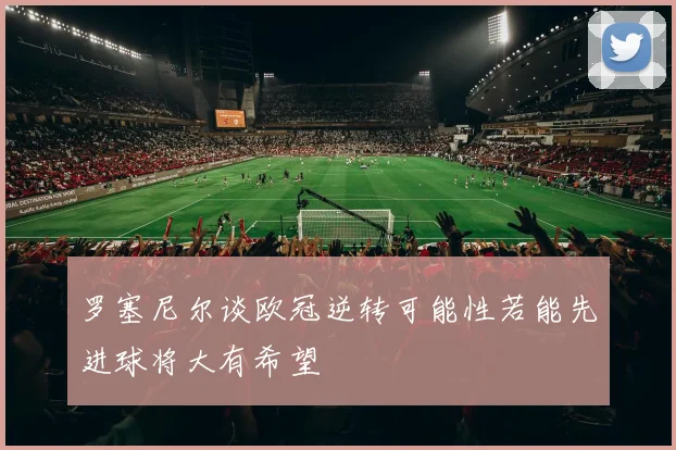 罗塞尼尔谈欧冠逆转可能性若能先进球将大有希望